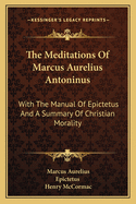 The Meditations Of Marcus Aurelius Antoninus: With The Manual Of Epictetus And A Summary Of Christian Morality