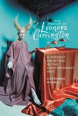 The Medium of Leonora Carrington: A Feminist Haunting in the Contemporary Arts - McAra, Catriona