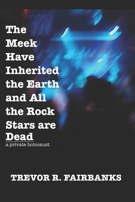 The Meek Have Inherited the Earth and All the Rock Stars are Dead: a private holocaust - Fairbanks, Trevor R