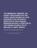 The Memorial Window, Or, Short Discourses on the Concluding Scenes of Our Saviour's Life on Earth, Depicted in the Chancel Window Recently Erected in the Parish Church of St. Michael's, Bray, Berks