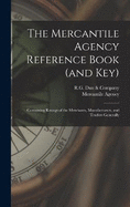 The Mercantile Agency Reference Book (and key): Containing Ratings of the Merchants, Manufacturers, and Traders Generally