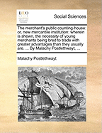 The Merchant's Public Counting-House: Or, New Mercantile Institution: Wherein Is Shewn, the Necessity of Young Merchants Being Bred to Trade with Greater Advantages Than They Usually Are. ... by Malachy Postlethwayt, ...