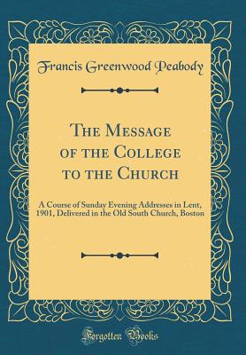 The Message of the College to the Church: A Course of Sunday Evening Addresses in Lent, 1901, Delivered in the Old South Church, Boston (Classic Reprint) - Peabody, Francis Greenwood