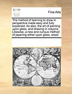 The Method of Learning to Draw in Perspective Made Easy and Fully Explained. as Also, the Art of Painting Upon Glass, and Drawing in Crayons, Likewise, a New and Curious Method of Japaning Either Upon Glass, Wood