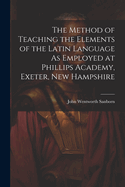 The Method of Teaching the Elements of the Latin Language As Employed at Phillips Academy, Exeter, New Hampshire