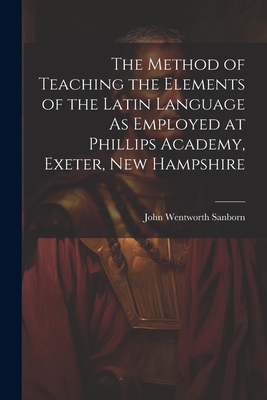 The Method of Teaching the Elements of the Latin Language As Employed at Phillips Academy, Exeter, New Hampshire - Sanborn, John Wentworth