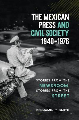 The Mexican Press and Civil Society, 1940-1976: Stories from the Newsroom, Stories from the Street - Smith, Benjamin T