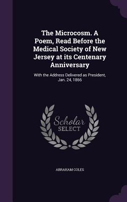 The Microcosm. A Poem, Read Before the Medical Society of New Jersey at its Centenary Anniversary: With the Address Delivered as President, Jan. 24, 1866 - Coles, Abraham