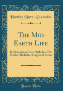 The Mid Earth Life: In Memoriam; Ecce Diabolus; The Mother; Balladry, Songs and Verses (Classic Reprint)