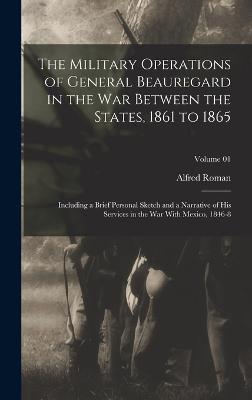 The Military Operations of General Beauregard in the war Between the States, 1861 to 1865; Including a Brief Personal Sketch and a Narrative of his Services in the war With Mexico, 1846-8; Volume 01 - Roman, Alfred
