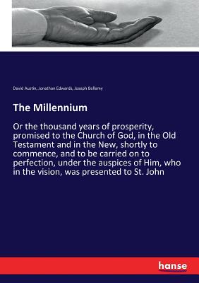 The Millennium: Or the thousand years of prosperity, promised to the Church of God, in the Old Testament and in the New, shortly to commence, and to be carried on to perfection, under the auspices of Him, who in the vision, was presented to St. John - Edwards, Jonathan, and Bellamy, Joseph, and Austin, David