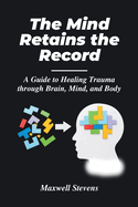 The Mind Retains the Record: A Guide to Healing Trauma through Brain, Mind, and Body