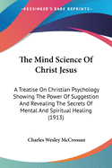 The Mind Science Of Christ Jesus: A Treatise On Christian Psychology Showing The Power Of Suggestion And Revealing The Secrets Of Mental And Spiritual Healing (1913)