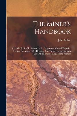 The Miner's Handbook: A Handy Book of Reference on the Subjects of Mineral Deposits, Mining Operations, ore Dressing, etc. For the use of Students and Others Interested in Mining Matters - Milne, John