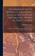 The Mines of South Australia, Including Also an Account of the Smelting Works in That Colony: Together With a Brief Description of the Country, and Incidents of Travel in the Bush