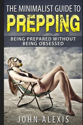 The Minimalist Guide To Prepping: Being Prepared Without Being Obsessed: Prepper & Survival Training Just In Case The SHTF Off The Grid, Practical Prepper's Book For Beginners & Rookies, Where To Start - Alexis, John