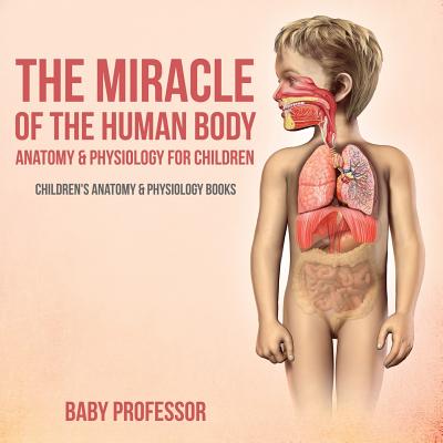 The Miracle of the Human Body: Anatomy & Physiology for Children - Children's Anatomy & Physiology Books - Baby Professor