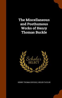 The Miscellaneous and Posthumous Works of Henry Thomas Buckle - Buckle, Henry Thomas, and Taylor, Helen, Miss