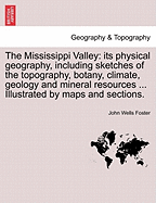 The Mississippi Valley: Its Physical Geography, Including Sketches of the Topography, Botany, Climate, Geology and Mineral Resources ... Illustrated by Maps and Sections. - Foster, John Wells