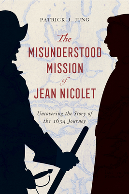 The Misunderstood Mission of Jean Nicolet: Uncovering the Story of the 1634 Journey - Jung, Patrick J