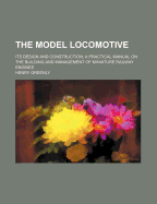 The Model Locomotive: Its Design and Construction; A Practical Manual on the Building and Management of Miniature Railway Engines