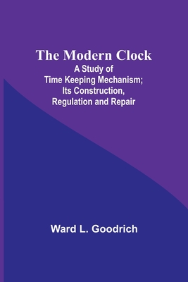 The Modern Clock; A Study of Time Keeping Mechanism; Its Construction, Regulation and Repair - Goodrich, Ward L