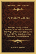 The Modern Genesis: Being An Inquiry Into The Credibility Of The Nebular Theory, Of The Origin Of Planetary Bodies, The Structure Of The Solar System And Of General Cosmical History