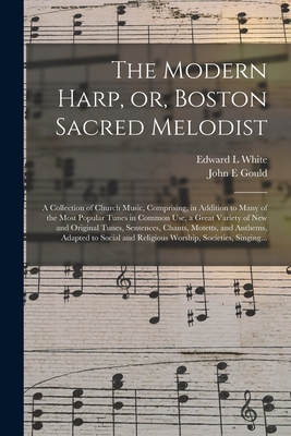 The Modern Harp, or, Boston Sacred Melodist: a Collection of Church Music, Comprising, in Addition to Many of the Most Popular Tunes in Common Use, a Great Variety of New and Original Tunes, Sentences, Chants, Motetts, and Anthems, Adapted to Social... - White, Edward L, and Gould, John E