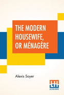 The Modern Housewife, Or Mnagre: Comprising Nearly One Thousand Receipts, For The Economic And Judicious Preparation Of Every Meal Of The Day, With Those Of The Nursery And Sick Room, And Minute Directions For Family Management In All Its Branches...