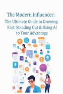 The Modern Influencer: The Ultimate Guide to Growing Fast, Standing Out & Using AI to Your Advantage: Master Today's Platforms, Build Real Influence & Win with AI