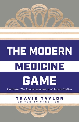 The Modern Medicine Game: Lacrosse, The Haudenosaunee, and Reconciliation - Taylor, Travis, and Horn, Greg (Editor)