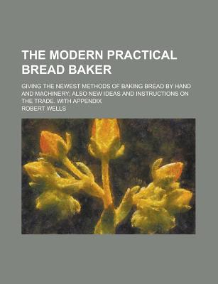 The Modern Practical Bread Baker; Giving the Newest Methods of Baking Bread by Hand and Machinery; Also New Ideas and Instructions on the Trade. with - Wells, Robert