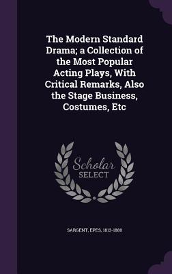 The Modern Standard Drama; a Collection of the Most Popular Acting Plays, With Critical Remarks, Also the Stage Business, Costumes, Etc - Sargent, Epes