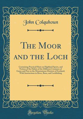 The Moor and the Loch: Containing Practical Hints on Highland Sports, and Notices of the Habits of the Different Creatures of Game and Prey in the Mountainous Districts of Scotland; With Instructions in River, Burn, and Lochfishing (Classic Reprint) - Colquhoun, John