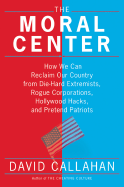 The Moral Center: How We Can Reclaim Our Country from Die-Hard Extremists, Rogue Corporations, Hollywood Hacks, and Pretend Patriots - Callahan, David, PH.D.