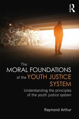 The Moral Foundations of the Youth Justice System: Understanding the principles of the youth justice system - Arthur, Raymond