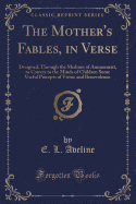 The Mother's Fables, in Verse: Designed, Through the Medium of Amusement, to Convey to the Minds of Children Some Useful Precepts of Virtue and Benevolence (Classic Reprint)