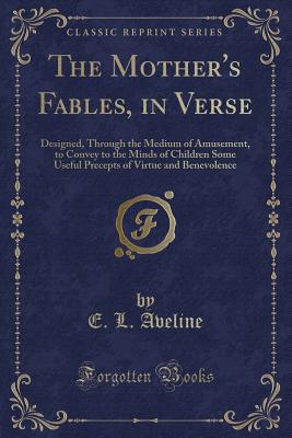 The Mother's Fables, in Verse: Designed, Through the Medium of Amusement, to Convey to the Minds of Children Some Useful Precepts of Virtue and Benevolence (Classic Reprint) - Aveline, E L