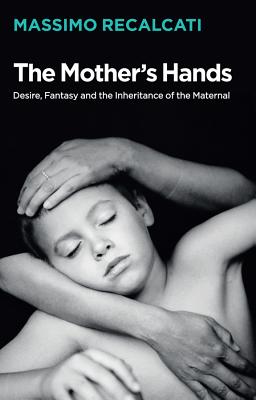 The Mother's Hands: Desire, Fantasy and the Inheritance of the Maternal - Recalcati, Massimo, and Kilgarriff, Alice (Translated by)