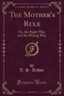 The Mother's Rule: Or, the Right Way and the Wrong Way (Classic Reprint)