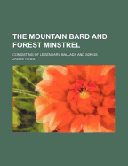 The Mountain Bard and Forest Minstrel: Consisting of Legendary Ballads and Songs