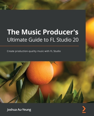 The Music Producer's Ultimate Guide to FL Studio 20: Create production-quality music with FL Studio - Au-Yeung, Joshua