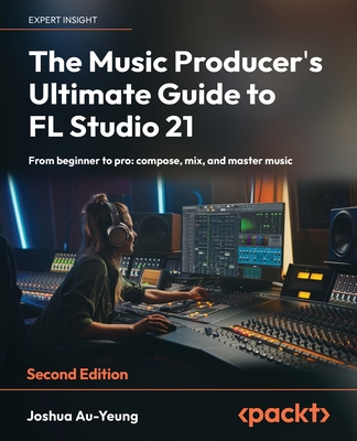 The Music Producer's Ultimate Guide to FL Studio 21 - Second Edition: From beginner to pro: compose, mix, and master music - Au-Yeung, Joshua