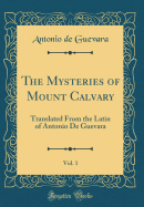 The Mysteries of Mount Calvary, Vol. 1: Translated from the Latin of Antonio de Guevara (Classic Reprint)
