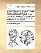 The Mystery of Anabaptism Unmask'd: Being a Full and Satisfactory Vindication of Infant Baptism in the Church of England, as to Subjects and Mode. in Answer to the Arguments, and Errors of Mr. Morgan,