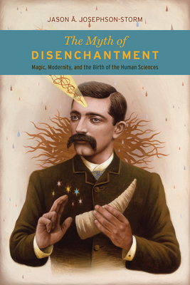 The Myth of Disenchantment: Magic, Modernity, and the Birth of the Human Sciences - Storm, Jason Ananda Josephson