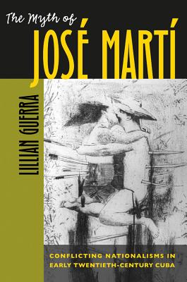 The Myth of Jos Mart: Conflicting Nationalisms in Early Twentieth-Century Cuba - Guerra, Lillian