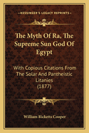 The Myth Of Ra, The Supreme Sun God Of Egypt: With Copious Citations From The Solar And Pantheistic Litanies (1877)