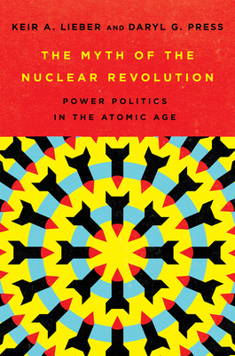 The Myth of the Nuclear Revolution: Power Politics in the Atomic Age - Lieber, Keir A, and Press, Daryl G