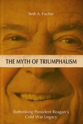 The Myth of Triumphalism: Rethinking President Reagan's Cold War Legacy - Fischer, Beth A